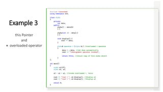 #include <iostream>
using namespace std;
class alpha
{
private:
int data;
public:
alpha() : data(0)
{ }
alpha(int d) : data(d)
{ }
void display() {
cout << data;
}
alpha& operator = (alpha &a) //overloaded = operator
{
data = a.data; //not done automatically
cout << "nAssignment operator invoked";
return *this; //return copy of this alpha object
}
};
int main()
{
alpha a1(37);
alpha a2, a3;
a3 = a2 = a1; //invoke overloaded =, twice
cout << "na2 = "; a2.display(); //display a2
cout << "na3 = "; a3.display(); //display a3
return 0;
}
Example 3
this Pointer
and
= overloaded operator
 