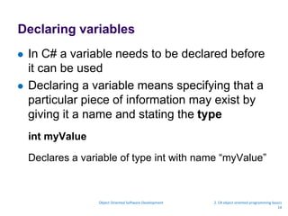 Declaring variables
 In C# a variable needs to be declared before
it can be used
 Declaring a variable means specifying that a
particular piece of information may exist by
giving it a name and stating the type
int myValue
Declares a variable of type int with name “myValue”
Object Oriented Software Development 2. C# object oriented programming basics
14
 