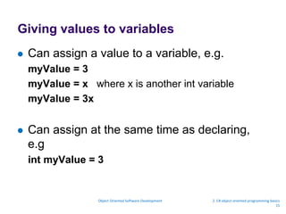 Giving values to variables
 Can assign a value to a variable, e.g.
myValue = 3
myValue = x where x is another int variable
myValue = 3x
 Can assign at the same time as declaring,
e.g
int myValue = 3
Object Oriented Software Development 2. C# object oriented programming basics
15
 