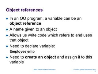 Object references
 In an OO program, a variable can be an
object reference
 A name given to an object
 Allows us write code which refers to and uses
that object
 Need to declare variable:
Employee emp
 Need to create an object and assign it to this
variable
Object Oriented Software Development 2. C# object oriented programming basics
16
 