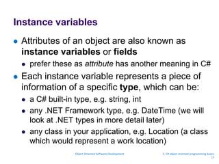 Instance variables
 Attributes of an object are also known as
instance variables or fields
 prefer these as attribute has another meaning in C#
 Each instance variable represents a piece of
information of a specific type, which can be:
 a C# built-in type, e.g. string, int
 any .NET Framework type, e.g. DateTime (we will
look at .NET types in more detail later)
 any class in your application, e.g. Location (a class
which would represent a work location)
Object Oriented Software Development 2. C# object oriented programming basics
17
 