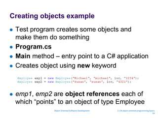 Creating objects example
 Test program creates some objects and
make them do something
 Program.cs
 Main method – entry point to a C# application
 Creates object using new keyword
 emp1, emp2 are object references each of
which “points” to an object of type Employee
Object Oriented Software Development 2. C# object oriented programming basics
19
 