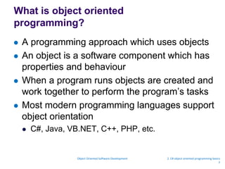 What is object oriented
programming?
 A programming approach which uses objects
 An object is a software component which has
properties and behaviour
 When a program runs objects are created and
work together to perform the program’s tasks
 Most modern programming languages support
object orientation
 C#, Java, VB.NET, C++, PHP, etc.
Object Oriented Software Development 2. C# object oriented programming basics
2
 