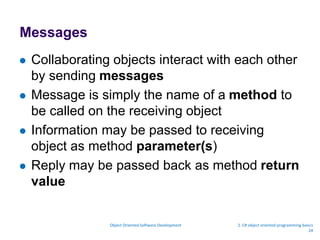 Messages
 Collaborating objects interact with each other
by sending messages
 Message is simply the name of a method to
be called on the receiving object
 Information may be passed to receiving
object as method parameter(s)
 Reply may be passed back as method return
value
Object Oriented Software Development 2. C# object oriented programming basics
24
 