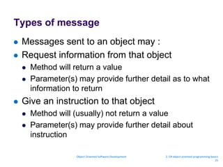 Types of message
 Messages sent to an object may :
 Request information from that object
 Method will return a value
 Parameter(s) may provide further detail as to what
information to return
 Give an instruction to that object
 Method will (usually) not return a value
 Parameter(s) may provide further detail about
instruction
Object Oriented Software Development 2. C# object oriented programming basics
25
 