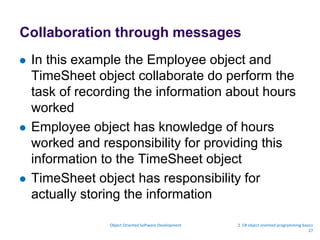 Collaboration through messages
 In this example the Employee object and
TimeSheet object collaborate do perform the
task of recording the information about hours
worked
 Employee object has knowledge of hours
worked and responsibility for providing this
information to the TimeSheet object
 TimeSheet object has responsibility for
actually storing the information
Object Oriented Software Development 2. C# object oriented programming basics
27
 