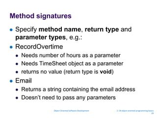 Method signatures
 Specify method name, return type and
parameter types, e.g.:
 RecordOvertime
 Needs number of hours as a parameter
 Needs TimeSheet object as a parameter
 returns no value (return type is void)
 Email
 Returns a string containing the email address
 Doesn’t need to pass any parameters
Object Oriented Software Development 2. C# object oriented programming basics
29
 