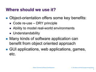 Where should we use it?
 Object-orientation offers some key benefits:
 Code re-use – DRY principle
 Ability to model real-world environments
 Understandability
 Many kinds of software application can
benefit from object oriented approach
 GUI applications, web applications, games,
etc.
Object Oriented Software Development 2. C# object oriented programming basics
3
 