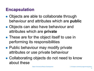 Encapsulation
 Objects are able to collaborate through
behaviour and attributes which are public
 Objects can also have behaviour and
attributes which are private
 These are for the object itself to use in
performing its responsibilities
 Public behaviour may modify private
attributes or use private behaviour
 Collaborating objects do not need to know
about these
Object Oriented Software Development 2. C# object oriented programming basics
6
 
