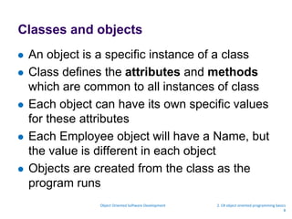 Classes and objects
 An object is a specific instance of a class
 Class defines the attributes and methods
which are common to all instances of class
 Each object can have its own specific values
for these attributes
 Each Employee object will have a Name, but
the value is different in each object
 Objects are created from the class as the
program runs
Object Oriented Software Development 2. C# object oriented programming basics
8
 