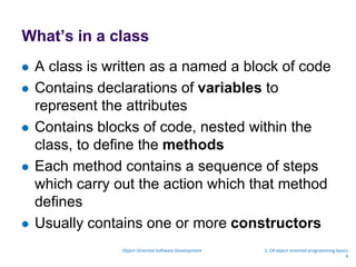 What’s in a class
 A class is written as a named a block of code
 Contains declarations of variables to
represent the attributes
 Contains blocks of code, nested within the
class, to define the methods
 Each method contains a sequence of steps
which carry out the action which that method
defines
 Usually contains one or more constructors
Object Oriented Software Development 2. C# object oriented programming basics
9
 
