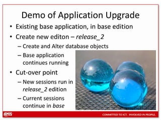 Demo of Application UpgradeExisting base application, in base editionCreate new editon – release_2Create and Alter database objectsBase application continues runningCut-over pointNew sessions run in release_2 editionCurrent sessions continue in base
