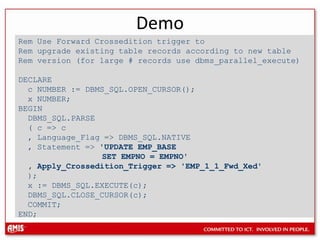 DemoRem Use Forward Crossedition trigger toRem upgrade existing table records according to new tableRem version (for large # records use dbms_parallel_execute)DECLARE   c NUMBER := DBMS_SQL.OPEN_CURSOR();   x NUMBER; BEGIN   DBMS_SQL.PARSE  ( c =&gt; c  , Language_Flag =&gt; DBMS_SQL.NATIVE  , Statement =&gt; &apos;UPDATE EMP_BASE               SET EMPNO = EMPNO&apos;, Apply_Crossedition_Trigger =&gt; &apos;EMP_1_1_Fwd_Xed&apos;  );  x := DBMS_SQL.EXECUTE(c);   DBMS_SQL.CLOSE_CURSOR(c); COMMIT; END;