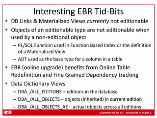 Interesting EBR Tid-BitsDB Links & Materialized Views currently not editionableObjects of an editionable type are not editionable when used by a non-editional objectPL/SQL Function used in Function Based Index or the definition of a Materialized ViewADT used as the base type for a column in a tableEBR (online upgrade) benefits from Online Table Redefinition and Fine Grained Dependency trackingData Dictionary ViewsDBA_/ALL_EDITIONS – editions in the databaseDBA_/ALL_OBJECTS – objects (inherited) in current editionDBA_/ALL_OBJECTS_AE – actual objects across all editions