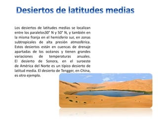 Los desiertos de latitudes medias se localizan
entre los paralelos30° N y 50° N, y también en
la misma franja en el hemisferio sur, en zonas
subtropicales de alta presión atmosférica.
Estos desiertos están en cuencas de drenaje
apartadas de los océanos y tienen grandes
variaciones de temperaturas anuales.
El desierto de Sonora, en el suroeste
de América del Norte es un típico desierto de
latitud media. El desierto de Tengger, en China,
es otro ejemplo.
 