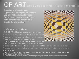Características generales: Ilusión óptica, Geometría, Rigor y Movimiento: OP ART Op-art es la abreviatura de &quot;Optical-Art&quot;, se empleó por primera vez en 1964 en la revista Times. Se ha cuestionado si el arte óptico debe considerarse incluido en el ámbito del arte cinético . *  Representantes del Op-Art: *  Víctor Vasarely  * Jesús Rafael Soto * Bridget Riley * Kenneth Noland  * Lawrence Poons * Es una evolución matemática del arte abstracto. * Se usa la repetición de las formas simples. * Los colores crean efectos vibrantes. * Gran efecto de profundidad. * Confusión entre fondo y primer plano. * Hábil uso de las luces y las sombras. * El resultado es el de un espacio tridimensional que se mueve. * Aunque el movimiento no sea real, el efecto es de total  dinamismo. * En la retina se sienten vibraciones, altibajos, formas que  emergen y se retrotraen. 