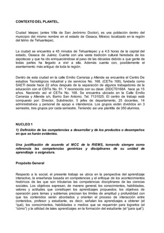 CONTEXTO DEL PLANTEL.
Ciudad Ixtepec (antes Villa de San Jerónimo Doctor), es una población dentro del
municipio del mismo nombre en el estado de Oaxaca, México; localizado en la región
del Istmo de Tehuantepec.
La ciudad se encuentra a 45 minutos de Tehuantepec y a 4.5 horas de la capital del
estado, Oaxaca de Juárez. Cuenta con una vasta tradición cultural heredada de los
zapotecas y que ha ido enriqueciéndose al paso de las décadas debido a que gente de
todas partes ha llegado a vivir a ella. Además cuenta con, posiblemente el
asentamiento más antiguo de toda la región.
Dentro de esta ciudad en la calle Emilio Carranza y Allende se encuentra el Centro De
estudios Tecnológicos industrial y de servicios No. 168. (CETis 168), fundada como
SAETI desde hace 22 años después de la separación de algunos trabajadores de la
educación con el CBTis No. 91. Y reconocida con su clave: 20DCT0168A hace ya 15
años. Naciendo así el CETis No. 168. Se encuentra ubicado en la Calle Emilio
Carranza y Allende s/n, Barrio San Antonio. Tel. 7131025. El centro de trabajo está
compuesto por: Director, Subdirector, 5 jefes de departamento, 25 docentes, 14
administrativos y personal de apoyo e intendencia. Los grupos están divididos en 3
semestre, tres grupos por cada semestre. Teniendo asi una plantilla de 350 alumnos.
NUCLEO 1
1) Definición de las competencias a desarrollar y de los productos o desempeños
en que se harán evidentes.
Una justificación de acuerdo al MCC de la RIEMS, tomando siempre como
referencia las competencias genéricas y disciplinares de su unidad de
aprendizaje o asignatura.
Propósito General
Respecto a lo social, el presente trabajo se ubica en la perspectiva del aprendizaje
interactivo, la enseñanza basada en competencias y el enfoque de los acontecimientos
históricos de las que son tributarias las competencias disciplinares de las ciencias
sociales. Los objetivos expresan, de manera general, los conocimientos, habilidades,
valores y actitudes que constituyen los aprendizajes propuestos; los objetivos de
operación para temas y subtemas precisan los límites de amplitud y profundidad con
que los contenidos serán abordados y orientan el proceso de interacción entre
contenidos, profesor y estudiante, es decir, señalan los aprendizajes a obtener (el
“qué), los conocimientos, habilidades o medios que se requerirán para lograrlos (el
“cómo”) y la utilidad de tales aprendizajes en la formación del estudiante (el “para qué”).
 