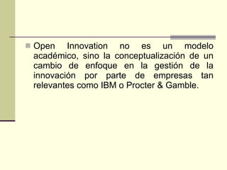 Open Innovation no es un modelo académico, sino la conceptualización de un cambio de enfoque en la gestión de la innovación por parte de empresas tan relevantes como IBM o Procter & Gamble.  