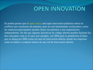 Se podría pensar que el  open source  and open innovation pudieran entrar en conflicto por cuestiones de patentes, pero no son mutuamente excluyentes, como las empresas participantes pueden donar sus patentes a una organización independiente. De ahí que algunas iniciativas de código abierto pueden fusionar los dos conceptos, este es el caso, por ejemplo, con IBM para su plataforma Eclipse que se aboga por IBM como un caso de innovación abierta, donde las empresas están invitados a cooperar dentro de una red de innovación abierta 