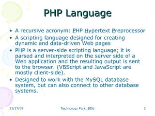 PHP Language A recursive acronym:  P HP  H ypertext  P reprocessor A scripting language designed for creating dynamic and data-driven Web pages  PHP is a server-side scripting language; it is parsed and interpreted on the server side of a Web application and the resulting output is sent to the browser. (VBScript and JavaScript are mostly client-side). Designed to work with the MySQL database system, but can also connect to other database systems. 