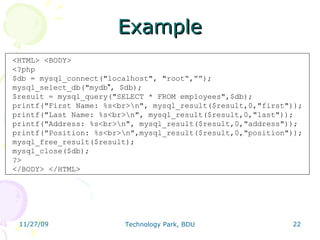 Example <HTML> <BODY>  <?php  $db = mysql_connect(&quot;localhost&quot;, &quot;root“,””);  mysql_select_db(&quot;mydb &quot; , $db);  $result = mysql_query(&quot;SELECT * FROM employees&quot;,$db);  printf(&quot;First Name: %s<br>\n&quot;, mysql_result($result,0,&quot;first&quot;));  printf(&quot;Last Name: %s<br>\n&quot;, mysql_result($result,0,&quot;last&quot;));  printf(&quot;Address: %s<br>\n&quot;, mysql_result($result,0,&quot;address&quot;));  printf(&quot;Position: %s<br>\n&quot;,mysql_result($result,0,&quot;position&quot;));  mysql_free_result($result); mysql_close($db); ?>  </BODY> </HTML>  