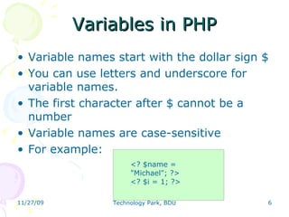 Variables in PHP Variable names start with the dollar sign $ You can use letters and underscore for variable names.  The first character after $ cannot be a number Variable names are case-sensitive For example: <? $name = &quot;Michael&quot;; ?> <? $i = 1; ?> 