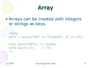 Array Arrays can be created with integers or strings as keys.  <?php $arr = array(&quot;UK&quot; => &quot;London&quot;, 12 => 56); echo $arr[&quot;UK&quot;]; // London echo $arr[12];    // 56 ?>  