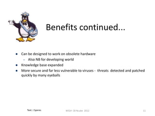 Benefits continued...

   Can be designed to work on obsolete hardware
     – Also NB for developing world
   Knowledge base expanded
   More secure and far less vulnerable to viruses - threats detected and patched
    quickly by many eyeballs




       Text: J Speres          WSS4 CB Ncube 2012                              11
 
