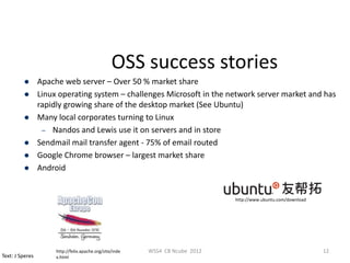 OSS success stories
                Apache web server – Over 50 % market share
                Linux operating system – challenges Microsoft in the network server market and has
                 rapidly growing share of the desktop market (See Ubuntu)
                Many local corporates turning to Linux
                  – Nandos and Lewis use it on servers and in store
                Sendmail mail transfer agent - 75% of email routed
                Google Chrome browser – largest market share
                Android


                                                                               http://www.ubuntu.com/download




                      http://felix.apache.org/site/inde   WSS4 CB Ncube 2012                                    12
Text: J Speres        x.html
 