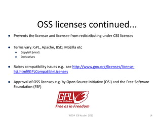 OSS licenses continued...
   Prevents the licensor and licensee from redistributing under CSS licenses

   Terms vary: GPL, Apache, BSD, Mozilla etc
       Copyleft (viral)
       Derivatives


   Raises compatibility issues e.g. see http://www.gnu.org/licenses/license-
    list.html#GPLCompatibleLicenses

   Approval of OSS licenses e.g. by Open Source Initiative (OSI) and the Free Software
    Foundation (FSF)




                                     WSS4 CB Ncube 2012                                   14
 