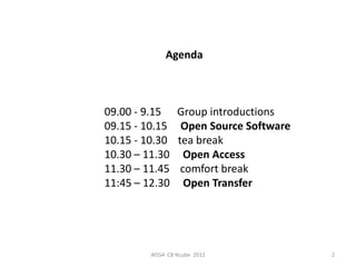 Agenda



09.00 - 9.15     Group introductions
09.15 - 10.15     Open Source Software
10.15 - 10.30    tea break
10.30 – 11.30      Open Access
11.30 – 11.45     comfort break
11:45 – 12.30      Open Transfer




         WSS4 CB Ncube 2012              2
 
