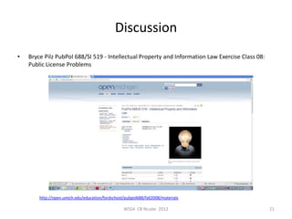 Discussion
•   Bryce Pilz PubPol 688/SI 519 - Intellectual Property and Information Law Exercise Class 08:
    Public License Problems




        http://open.umich.edu/education/fordschool/pubpol688/fall2008/materials

                                                   WSS4 CB Ncube 2012                             21
 