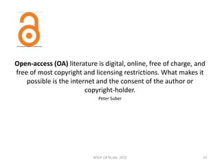 Open-access (OA) literature is digital, online, free of charge, and
free of most copyright and licensing restrictions. What makes it
    possible is the internet and the consent of the author or
                         copyright-holder.
                             Peter Suber




                           WSS4 CB Ncube 2012                     23
 