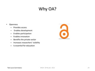 Why OA?


•     Openness
       – Provides access
       – Enables development
       – Enables participation
       – Enables innovation
       – Benefits the private sector
       – Increases researchers’ visibility
       – Is essential for education




    Text Laura Czerniewicz                   WSS4 CB Ncube 2012   24
 