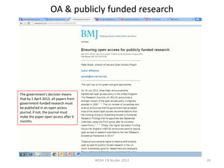 OA & publicly funded research




The government's decision means
that by 1 April 2013, all papers from
government-funded research must
be published in an open access
journal; if not, the journal must
make the paper open access after 6
months.




                                        WSS4 CB Ncube 2012   26
 