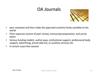 OA Journals


•   peer reviewed and then make the approved contents freely available to the
    world.
•   Their expenses consist of peer review, manuscript preparation, and server
    space.
•   Various funding models: author pays, institutional support, professional body
    support, advertising, priced add-ons, or auxiliary services etc
•   In certain cases fees waived




      Text: P Suber               WSS4 CB Ncube 2012                                30
 