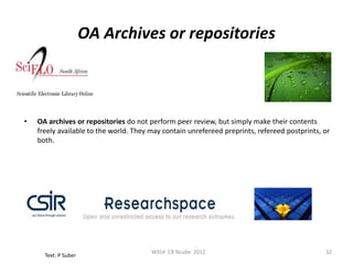 OA Archives or repositories



•   OA archives or repositories do not perform peer review, but simply make their contents
    freely available to the world. They may contain unrefereed preprints, refereed postprints, or
    both.




                                        WSS4 CB Ncube 2012                                     32
      Text: P Suber
 