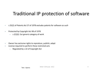 Traditional IP protection of software

•   s 25(2) of Patents Act 57 of 1978 excludes patents for software as such

•   Protected by Copyright Act 98 of 1978
     – s 2(1)(i): Sui generis category of work




•   Owner has exclusive rights to reproduce, publish, adapt
•   License required to perform these restricted acts
      – Regulated by s 22 of Copyright Act




                                         WSS4 CB Ncube 2012                   4
                   Text: J Speres
 
