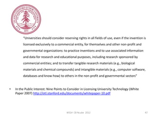 “Universities should consider reserving rights in all fields of use, even if the invention is
         licensed exclusively to a commercial entity, for themselves and other non-profit and
         governmental organizations: to practice inventions and to use associated information
         and data for research and educational purposes, including research sponsored by
         commercial entities; and to transfer tangible research materials (e.g., biological
         materials and chemical compounds) and intangible materials (e.g., computer software,
         databases and know-how) to others in the non-profit and governmental sectors”


•   In the Public Interest: Nine Points to Consider in Licensing University Technology (White
    Paper 2007) http://otl.stanford.edu/documents/whitepaper-10.pdf




                                         WSS4 CB Ncube 2012                                          47
 