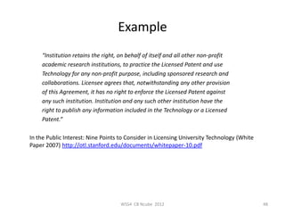Example
    “Institution retains the right, on behalf of itself and all other non-profit
    academic research institutions, to practice the Licensed Patent and use
    Technology for any non-profit purpose, including sponsored research and
    collaborations. Licensee agrees that, notwithstanding any other provision
    of this Agreement, it has no right to enforce the Licensed Patent against
    any such institution. Institution and any such other institution have the
    right to publish any information included in the Technology or a Licensed
    Patent.”

In the Public Interest: Nine Points to Consider in Licensing University Technology (White
Paper 2007) http://otl.stanford.edu/documents/whitepaper-10.pdf




                                    WSS4 CB Ncube 2012                                      48
 