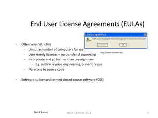 End User License Agreements (EULAs)

•   Often very restrictive
     – Limit the number of computers for use
                                                           http://atom.smasher.org
     – User merely licenses – no transfer of ownership
     – Incorporate and go further than copyright law
           • E.g. outlaw reverse engineering, prevent resale
     – No access to source code


•   Software so licensed termed closed source software (CSS)




             Text: J Speres            WSS4 CB Ncube 2012                            5
 