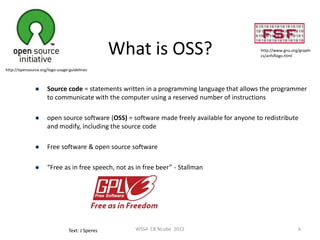 What is OSS?                                http://www.gnu.org/graphi
                                                                                              cs/anfsflogo.html


http://opensource.org/logo-usage-guidelines



                    Source code = statements written in a programming language that allows the programmer
                     to communicate with the computer using a reserved number of instructions

                    open source software (OSS) = software made freely available for anyone to redistribute
                     and modify, including the source code

                    Free software & open source software

                    “Free as in free speech, not as in free beer” - Stallman




                                 Text: J Speres      WSS4 CB Ncube 2012                                         6
 