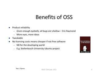 Benefits of OSS
   Product reliability
     – Given enough eyeballs, all bugs are shallow – Eric Raymond
     – More eyes, more ideas
   Tweakable
   No licensing costs means cheaper if not free software
     – NB for the developing world
     – E.g. Stellenbosch University Ubuntu project




       Text: J Speres
                                WSS4 CB Ncube 2012                  9
 