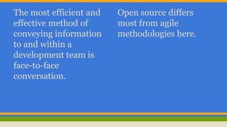 The most efficient and 
effective method of 
conveying information 
to and within a 
development team is 
face-to-face 
conversation. 
Open source differs 
most from agile 
methodologies here. 
 