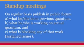 Standup meetings 
On regular basis publish in public forum 
a) what he/she do in previous quantum, 
b) what he/she is working on actual 
quantum, and 
c) what is blocking any of that work 
(assigned issues). 
 