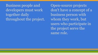 Business people and 
developers must work 
together daily 
throughout the project. 
Open-source projects 
don't have a concept of a 
business person with 
whom they work, but 
users who participate in 
the project serve the 
same role. 
 