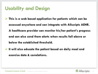Usability and Design
 This is a web based application for patients which can be
     accessed anywhere and can integrate with Allscripts AEHR.
     A healthcare provider can monitor his/her patient’s progress
     and can also send them alerts when results fall above or
     below the established threshold.

 It will also educate the patient based on daily meal and
     exercise data & correlations.



A Connected Community of Health   | Copyright © 2011 Allscripts Healthcare Solutions, Inc.   3
 