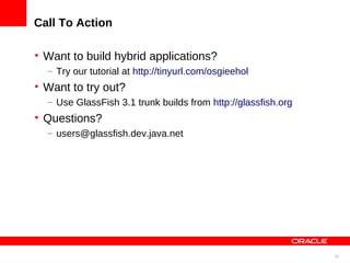 35
Call To Action
• Want to build hybrid applications?
– Try our tutorial at http://tinyurl.com/osgieehol
• Want to try out?
– Use GlassFish 3.1 trunk builds from http://glassfish.org
• Questions?
– users@glassfish.dev.java.net
 