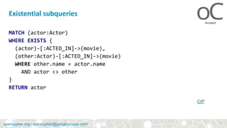 opencypher.orgopencypher.org | opencypher@googlegroups.com
MATCH (actor:Actor)
WHERE EXISTS {
(actor)-[:ACTED_IN]->(movie),
(other:Actor)-[:ACTED_IN]->(movie)
WHERE other.name = actor.name
AND actor <> other
}
RETURN actor
Existential subqueries
CIP
9
 