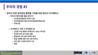 우리의 경험 #2
• 한국사 관련 질의응답 플랫폼 구현을 위한 한국사 지식베이스
• 어디서 데이터를 얻을 것인가?
• 국사편찬위원회의 한국사 LOD
• 한국학중앙연구원의 한국민족문화대백과사전
• 이뮤지엄
• 지식베이스 구축 시 어려웠던 점
• 간단한 수집 방법의 부재(LOD, Open API 등)
• 정규화 되어 있지 않은 값들
• 통일되어 있지 않은 데이터 형식
• 동일 개체에 대한 서로 다른 아이디
• 의미 없이 구성된 데이터 구조
• 등등
 